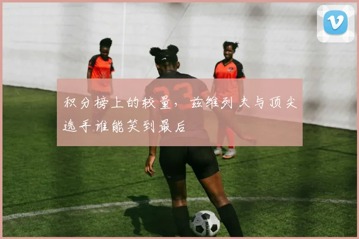 积分榜上的较量，兹维列夫与顶尖选手谁能笑到最后