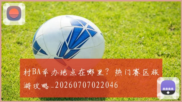 村BA举办地点在哪里?热门赛区旅游攻略_20260707022046