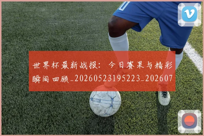 世界杯最新战报：今日赛果与精彩瞬间回顾_20260523195223_20260715191901