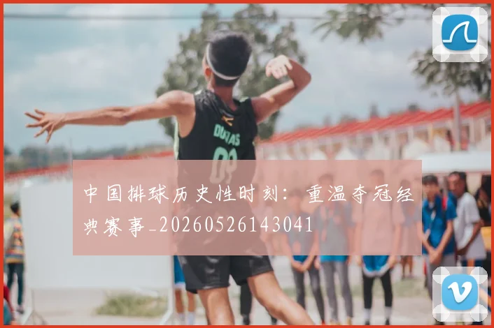 中国排球历史性时刻:重温夺冠经典赛事_20260526143041