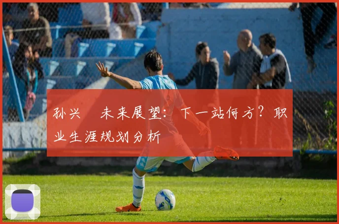 孙兴慜未来展望:下一站何方?职业生涯规划分析