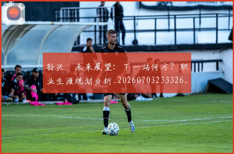 孙兴慜未来展望:下一站何方?职业生涯规划分析_20260703233326_20260720192940