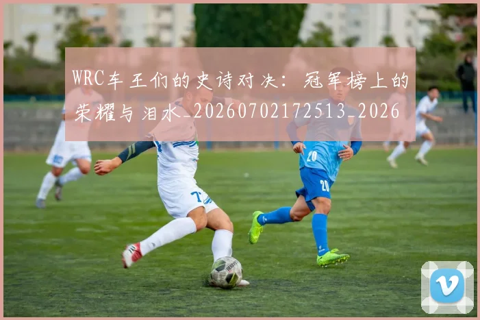 WRC车王们的史诗对决:冠军榜上的荣耀与泪水_20260702172513_20260715182517