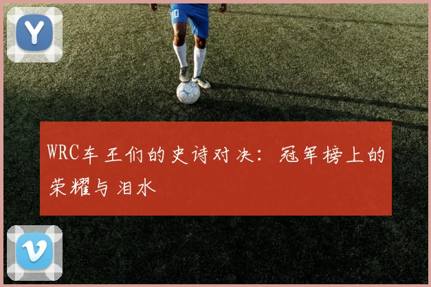WRC车王们的史诗对决：冠军榜上的荣耀与泪水