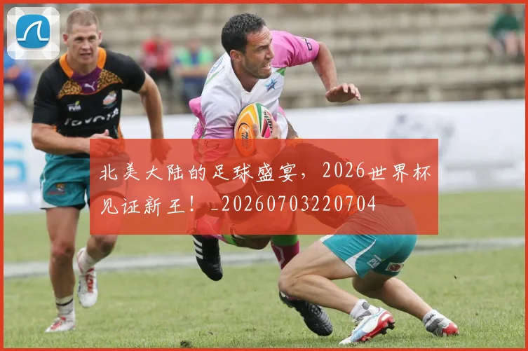 北美大陆的足球盛宴,2026世界杯见证新王!_20260703220704