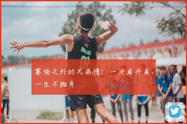 赛场之外的兄弟情:一次肩并肩,一生不抛弃