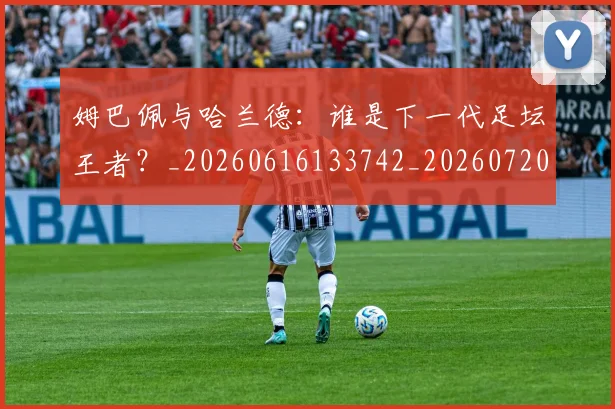 姆巴佩与哈兰德:谁是下一代足坛王者?_20260616133742_20260720184553