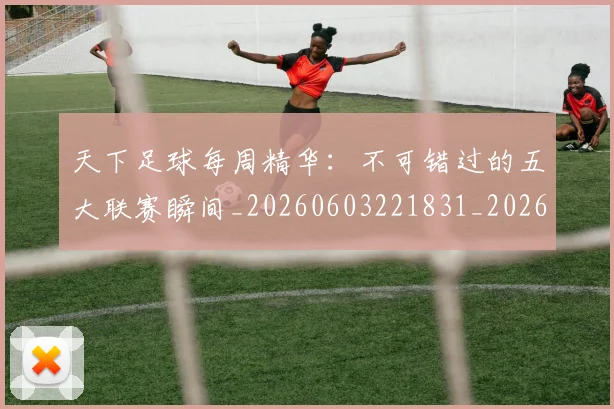 天下足球每周精华:不可错过的五大联赛瞬间_20260603221831_20260703225800