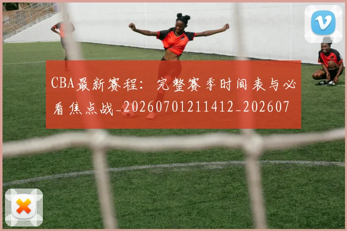 CBA最新赛程：完整赛季时间表与必看焦点战_20260701211412_20260712045558