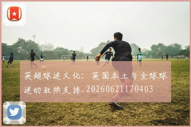 英超球迷文化：英国本土与全球球迷的狂热支持_20260621170403