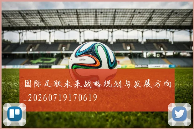 国际足联未来战略规划与发展方向_20260719170619